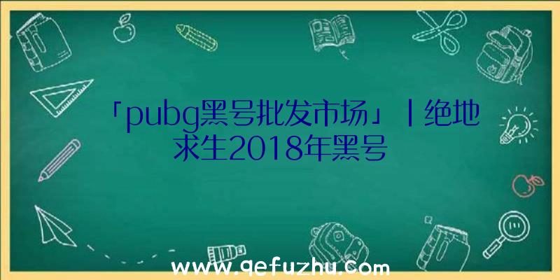 「pubg黑号批发市场」|绝地求生2018年黑号